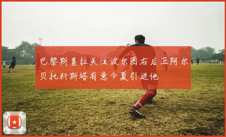 巴黎斯基拉关注波尔图右后卫阿尔贝托科斯塔有意今夏引进他