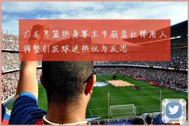 广东男篮热身赛末节崩盘杜锋用人调整引发球迷热议与反思