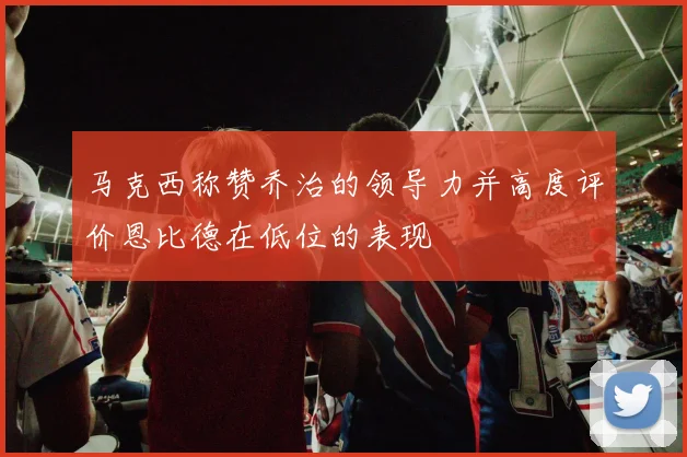 马克西称赞乔治的领导力并高度评价恩比德在低位的表现