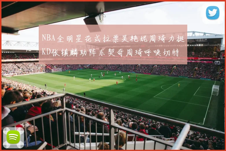 NBA全明星花式拉票吴艳妮周琦力挺KD张镇麟助阵东契奇周琦呼唤切特共襄盛举