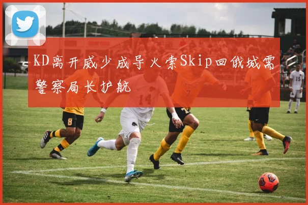 KD离开威少成导火索Skip回俄城需警察局长护航