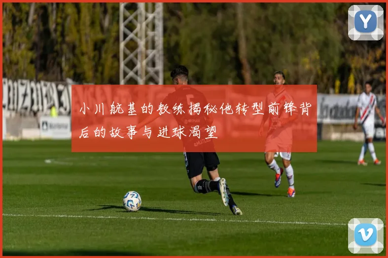 小川航基的教练揭秘他转型前锋背后的故事与进球渴望