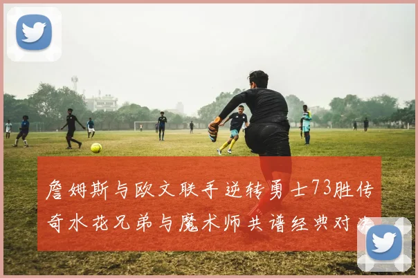詹姆斯与欧文联手逆转勇士73胜传奇水花兄弟与魔术师共谱经典对决