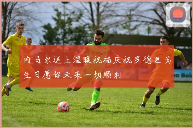内马尔送上温暖祝福庆祝罗德里戈生日愿你未来一切顺利