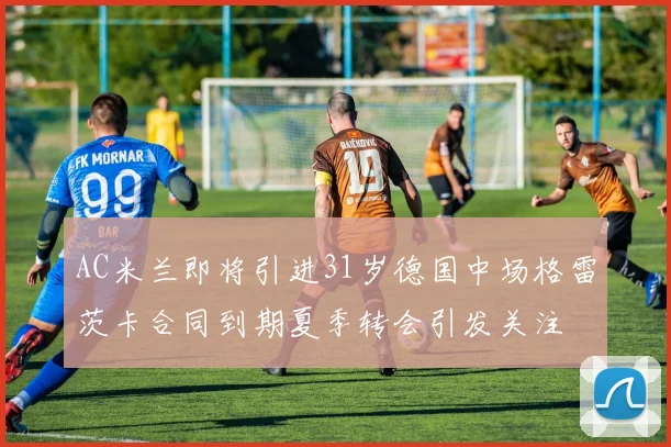 AC米兰即将引进31岁德国中场格雷茨卡合同到期夏季转会引发关注