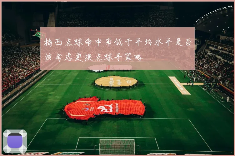 梅西点球命中率低于平均水平是否该考虑更换点球手策略