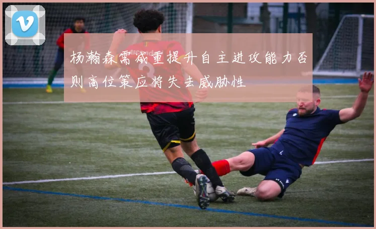 杨瀚森需减重提升自主进攻能力否则高位策应将失去威胁性