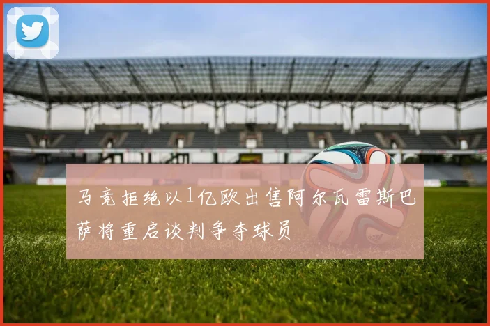 马竞拒绝以1亿欧出售阿尔瓦雷斯巴萨将重启谈判争夺球员