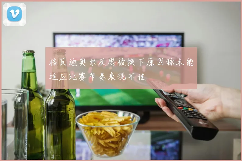 格瓦迪奥尔反思被换下原因称未能适应比赛节奏表现不佳