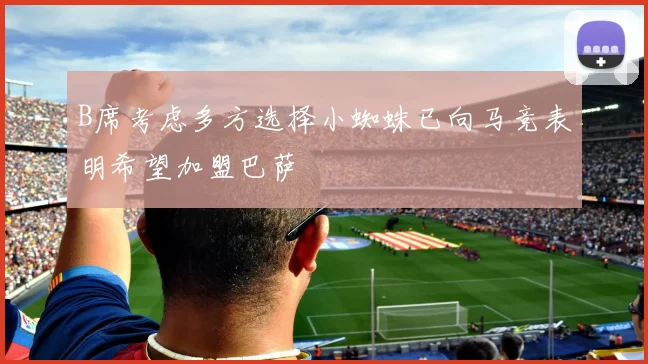 B席考虑多方选择小蜘蛛已向马竞表明希望加盟巴萨