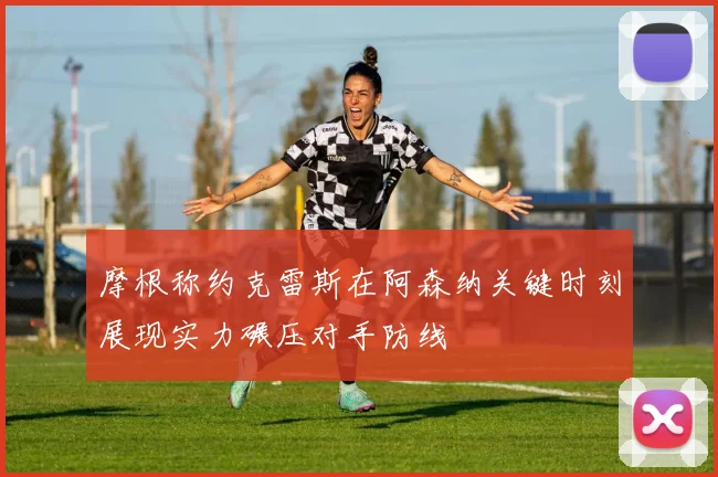 摩根称约克雷斯在阿森纳关键时刻展现实力碾压对手防线