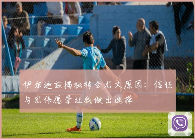 伊尔迪兹揭秘转会尤文原因：信任与宏伟愿景让我做出选择