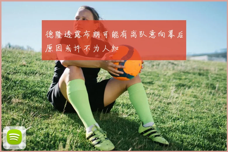 德隆透露布朗可能有离队意向幕后原因或许不为人知