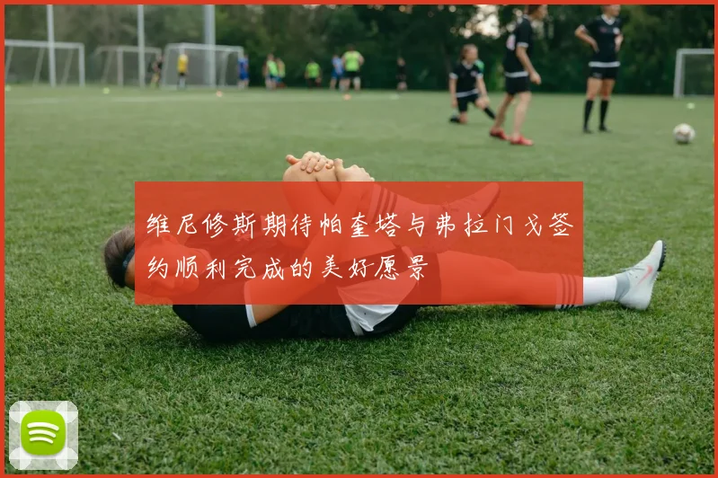 维尼修斯期待帕奎塔与弗拉门戈签约顺利完成的美好愿景