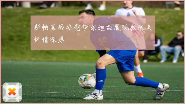 斯帕莱蒂安慰伊尔迪兹展现教练关怀情深厚