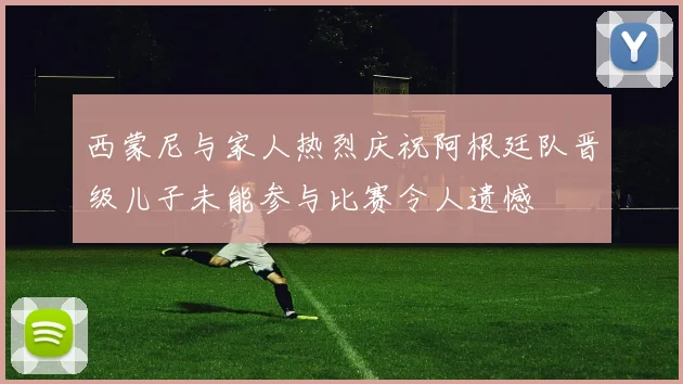 西蒙尼与家人热烈庆祝阿根廷队晋级儿子未能参与比赛令人遗憾
