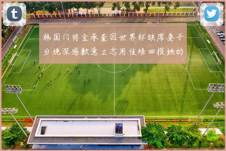 韩国门将金承奎因世界杯缺席妻子分娩深感歉意立志用佳绩回报她的支持