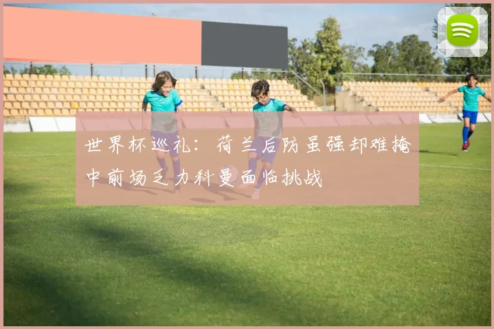 世界杯巡礼：荷兰后防虽强却难掩中前场乏力科曼面临挑战