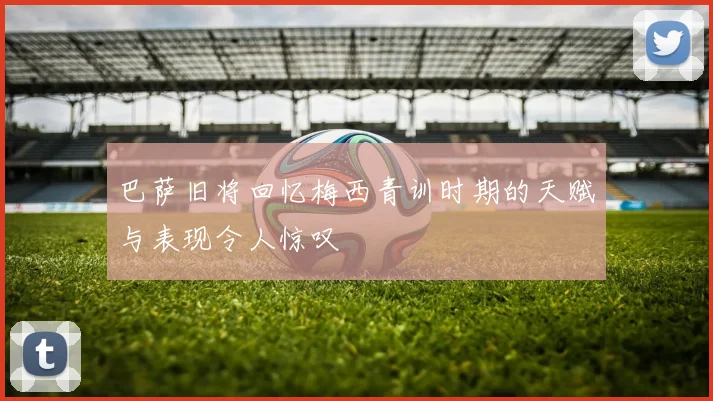 巴萨旧将回忆梅西青训时期的天赋与表现令人惊叹