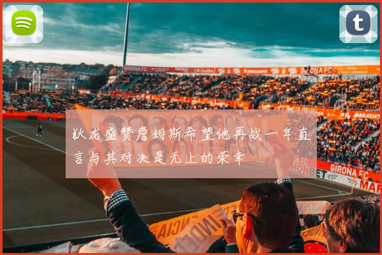 狄龙盛赞詹姆斯希望他再战一年直言与其对决是无上的荣幸