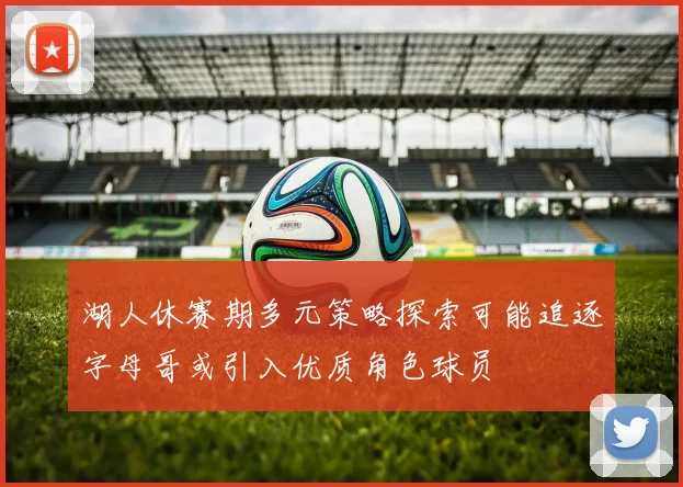 湖人休赛期多元策略探索可能追逐字母哥或引入优质角色球员