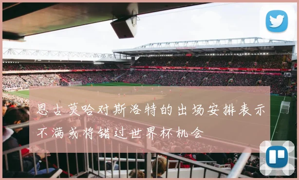 恩古莫哈对斯洛特的出场安排表示不满或将错过世界杯机会
