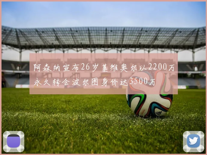 阿森纳宣布26岁基维奥尔以2200万永久转会波尔图身价达3500万