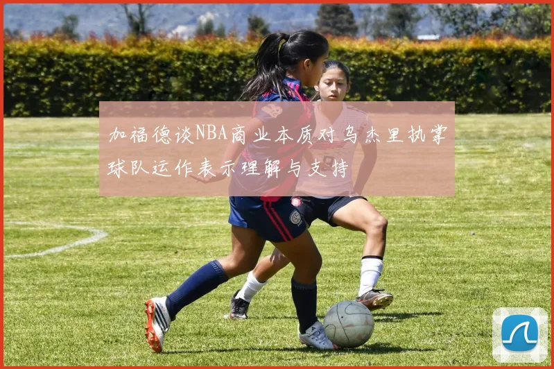 加福德谈NBA商业本质对乌杰里执掌球队运作表示理解与支持