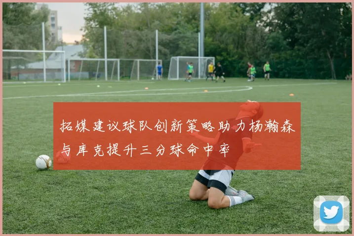 拓媒建议球队创新策略助力杨瀚森与库克提升三分球命中率