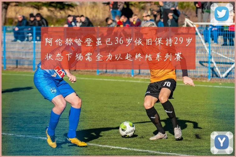 阿伦称哈登虽已36岁依旧保持29岁状态下场需全力以赴终结系列赛