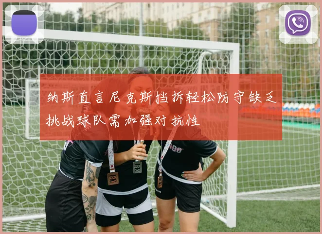 纳斯直言尼克斯挡拆轻松防守缺乏挑战球队需加强对抗性