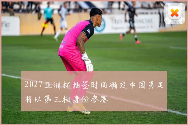 2027亚洲杯抽签时间确定中国男足将以第三档身份参赛