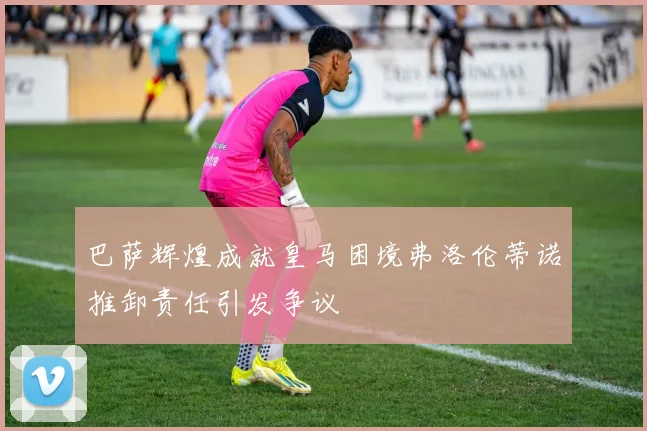 巴萨辉煌成就皇马困境弗洛伦蒂诺推卸责任引发争议